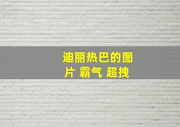 迪丽热巴的图片 霸气 超拽